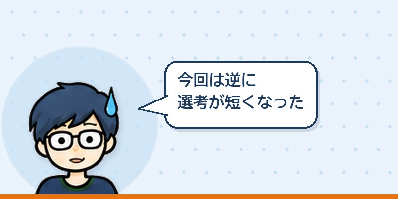 今回は逆に選考が短くなった