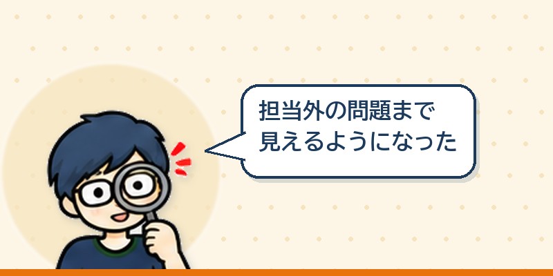 自分の担当外の問題まで見えるようになった