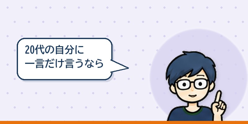 20代の自分に一言だけ言うなら